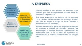 SAP ADVISORY 5
A EMPRESA
Evoluto Solutions é uma empresa de Advisory e que
contribui para que as organizações extraiam valor das
soluções da Empresa SAP.
Nós somos especialistas nas soluções SAP e ajudamos
CIOs, Gerentes e Coordenadores de Tecnologia a liderar
este tipo de projeto e mitigar os riscos inerentes a
implementações tão complexas.
Atuamos na camada de gestão dos projetos com soluções
de Advisory e Gestão de Processos baseadas em
metodologias e soluções exclusivas desenvolvidas por
profissionais com + de 20 anos de experiência na
implementação e profundo conhecimento das soluções
SAP.
Suporte SAP
ao Processo de
Merge and
Aquisiton
Seleção de
Software e do
Implementador
SAP Signavio
e Gestão de
Processos de
Negócio
ADVISOR para
Implantação e
Conversão do
SAP S/4HANA
 