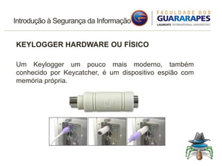 Introdução à Segurança da Informação
KEYLOGGER HARDWARE OU FÍSICO
Um Keylogger um pouco mais moderno, também
conhecido por Keycatcher, é um dispositivo espião com
memória própria.
 