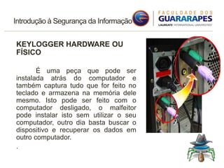 Introdução à Segurança da Informação
KEYLOGGER HARDWARE OU
FÍSICO
É uma peça que pode ser
instalada atrás do computador e
também captura tudo que for feito no
teclado e armazena na memória dele
mesmo. Isto pode ser feito com o
computador desligado, o malfeitor
pode instalar isto sem utilizar o seu
computador, outro dia basta buscar o
dispositivo e recuperar os dados em
outro computador.
.
 