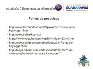 Introdução à Segurança da Informação
Fontes de pesquisas
• http://www.tecmundo.com.br/spyware/1016-o-que-e-
keylogger-.htm
• http://www.baixaki.com.br
• https://www.youtube.com/watch?v=MocmS3gyCmo
• http://www.guiadopc.com.br/artigos/29317/o-que-e-
keylogger.html
• http://blogs.odiario.com/carlossica/2013/01/22/um-
carrasco-chamado-hardware-keylogger/
 
