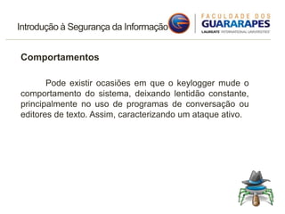 Introdução à Segurança da Informação
Comportamentos
Pode existir ocasiões em que o keylogger mude o
comportamento do sistema, deixando lentidão constante,
principalmente no uso de programas de conversação ou
editores de texto. Assim, caracterizando um ataque ativo.
 