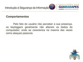 Introdução à Segurança da Informação
Comportamentos
Pelo fato do usuário não perceber a sua presença,
os keyloggers geralmente não alteram os dados do
computador, onde se caracteriza na maioria das vezes
como ataques passivos.
 