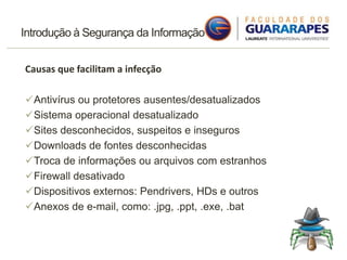 Introdução à Segurança da Informação
Causas que facilitam a infecção
Antivírus ou protetores ausentes/desatualizados
Sistema operacional desatualizado
Sites desconhecidos, suspeitos e inseguros
Downloads de fontes desconhecidas
Troca de informações ou arquivos com estranhos
Firewall desativado
Dispositivos externos: Pendrivers, HDs e outros
Anexos de e-mail, como: .jpg, .ppt, .exe, .bat
 