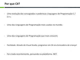 Por que C#?
-

Uma evolução das consagradas e poderosas Linguagens de Programação C /
C++;

-

Uma das Linguagens de Programação mais usadas no mundo;

-

Uma das Linguagens de Programação que mais crescem;

-

Facilidade. Através do Visual Studio, programar em C# vira brincadeira de criança!

-

Foi criada recentemente, pensando na plataforma .NET.

 