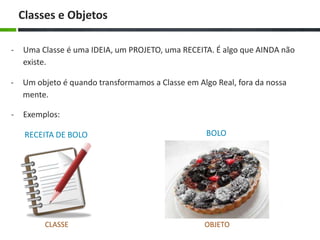 Classes e Objetos
-

Uma Classe é uma IDEIA, um PROJETO, uma RECEITA. É algo que AINDA não
existe.

-

Um objeto é quando transformamos a Classe em Algo Real, fora da nossa
mente.

-

Exemplos:
RECEITA DE BOLO

BOLO

CLASSE

OBJETO

 