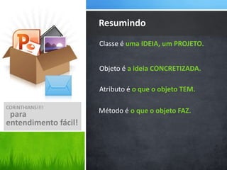 Resumindo
Classe é uma IDEIA, um PROJETO.
Objeto é a ideia CONCRETIZADA.

Atributo é o que o objeto TEM.
CORINTHIANS!!!!

para
entendimento fácil!

Método é o que o objeto FAZ.

 