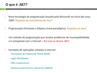 O que é .NET?
-

Nova tecnologia de programação lançada pela Microsoft no início dos anos
2000. Resposta ao crescimento do Java?

-

Programação Orientada a Objetos (novo paradigma). Resposta ao Java?

-

Um método de programação que resolve problemas de incompatibilidade,
e é compatível com a Internet – Por isso se chama .NET;

-

Exemplos de aplicações voltadas à Internet:
- Declaração de Imposto de Renda (JAVA)

- Jogos Multiplayer;
- ERPs empresariais;
- Sistemas Supervisórios Industriais (ANEEL)

 