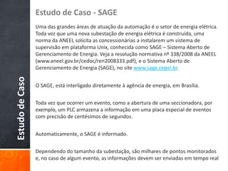 Estudo de Caso - SAGE

Estudo de Caso

Uma das grandes áreas de atuação da automação é o setor de energia elétrica.
Toda vez que uma nova subestação de energia elétrica é construída, uma
norma da ANEEL solicita as concessionárias a instalarem um sistema de
supervisão em plataforma Unix, conhecida como SAGE – Sistema Aberto de
Gerenciamento de Energia. Veja a resolução normativa nº 338/2008 da ANEEL
(www.aneel.gov.br/cedoc/ren2008333.pdf), e o Sistema Aberto de
Gerenciamento de Energia (SAGE), no site www.sage.cepel.br.
O SAGE, está interligado diretamente à agência de energia, em Brasília.
Toda vez que ocorrer um evento, como a abertura de uma seccionadora, por
exemplo, um PLC armazena a informação em uma placa especial de eventos
com precisão de centésimos de segundos.
Automaticamente, o SAGE é informado.
Dependendo do tamanho da subestação, são milhares de pontos monitorados
e, no caso de algum evento, as informações devem ser enviadas em tempo real

 