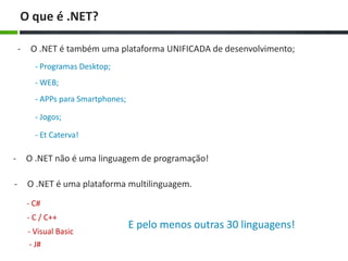 O que é .NET?
-

O .NET é também uma plataforma UNIFICADA de desenvolvimento;
- Programas Desktop;
- WEB;
- APPs para Smartphones;
- Jogos;

- Et Caterva!

-

O .NET não é uma linguagem de programação!

-

O .NET é uma plataforma multilinguagem.
- C#

- C / C++
- Visual Basic
- J#

E pelo menos outras 30 linguagens!

 