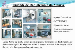  Apoios Camarários
 INTERREGIII
 Apoio dos sócios
 Eventos (Mamamaratona,
festas, jantar convívio...)
Desde Junho de 2006, tornou possível prestar tratamento de Radioterapia ao
doente oncológico do Algarve e Baixo Alentejo, evitando a deslocação destes
doentes a Lisboa para receberem tratamento.
Unidade de Radioterapia do Algarve
 
