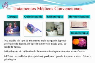 Tratamentos Médicos Convencionais
A escolha do tipo de tratamento mais adequado depende
do estadio da doença, do tipo de tumor e do estado geral de
saúde da pessoa.
Efeitos secundários (iatrogénicos) produzem grande impacto a nível físico e
psicológico.
Geralmente são utilizados de forma combinada para aumentar a sua eficácia.
QuimioterapiaCirurgia Radioterapia Hormonoterapia
Imunoterapia
 