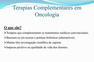 Terapias Complementares em
Oncologia
O que são?
Terapias que complementam os tratamentos médicos convencionais.
Baseiam-se em teorias e práticas holísticas (alternativas)
Muitas têm investigação científica de suporte.
Impacto positivo na qualidade de vida dos doentes.
 