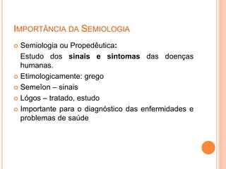 IMPORTÂNCIA DA SEMIOLOGIA
 Semiologia ou Propedêutica:
Estudo dos sinais e sintomas das doenças
humanas.
 Etimologicamente: grego
 Semeîon – sinais
 Lógos – tratado, estudo
 Importante para o diagnóstico das enfermidades e
problemas de saúde
 
