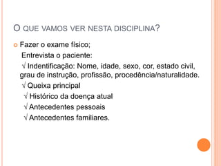 O QUE VAMOS VER NESTA DISCIPLINA?
 Fazer o exame físico;
Entrevista o paciente:
√ Indentificação: Nome, idade, sexo, cor, estado civil,
grau de instrução, profissão, procedência/naturalidade.
√ Queixa principal
√ Histórico da doença atual
√ Antecedentes pessoais
√ Antecedentes familiares.
 