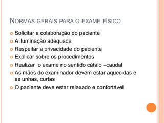NORMAS GERAIS PARA O EXAME FÍSICO
 Solicitar a colaboração do paciente
 A iluminação adequada
 Respeitar a privacidade do paciente
 Explicar sobre os procedimentos
 Realizar o exame no sentido cáfalo –caudal
 As mãos do examinador devem estar aquecidas e
as unhas, curtas
 O paciente deve estar relaxado e confortável
 