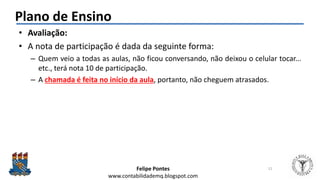 Felipe Pontes
www.contabilidademq.blogspot.com
Plano de Ensino
• Avaliação:
• A nota de participação é dada da seguinte forma:
– Quem veio a todas as aulas, não ficou conversando, não deixou o celular tocar...
etc., terá nota 10 de participação.
– A chamada é feita no início da aula, portanto, não cheguem atrasados.
11
 