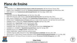 Felipe Pontes
www.contabilidademq.blogspot.com
Plano de Ensino
Básica:
• ELTON, Edwin J. et al. Moderna teoria das carteiras e análise de investimentos. 8ed. Rio de Janeiro: Elsevier, 2012.
• FABOZZI, Frank J.; MARKOWITZ, Harry M. (Ed.).The theory and practice of investment management. John Wiley & Sons, 2002.
• ROSS, Stephen A. et al. Fundamentos da administração financeira. 9ed. Porto Alegre: AMGH, 2013.
Complementar:
• ASSAF NETO, Alexandre. Mercado financeiro. 2ed. São Paulo: Atlas, 2006.
• ASSAF NETO, Alexandre; LIMA, Fabiano G. Curso de administração financeira. 2ed. São Paulo: Atlas, 2011a.
• BERK, Jonathan; DEMARZO, Peter; HARFORD, Jarrad. Fundamentals of corporate finance. 2nd ed. Pearson Education, 2012.
• BRUNER, Robert F. Estudos de casos em finanças: gestão para criação de valor corporativo. 5ed. São Paulo: Mc Graw-Hill, 2009.
• CARMONA, Charles U. De M. (Org.). Finanças corporativas e mercados. São Paulo: Atlas, 2009.
• COCHRANE, John H. Asset Pricing. Princeton university press, 2009.
• FERNÁNDEZ, Pablo. 100 questions on finance. Working Paper, 2008.
• FERNÁNDEZ, Pablo. Ten badly explained topics in most corporate finance books. Working Paper, 2012.
• GUERARD JR, J.B.; SCHWARTZ, E. Quantitative Corporate Finance. New York: Springer, 2007.
• GRAHAM, Benjamin et al. Intelligent investor. HarperCollins: 1959.
• HARDLE, SIMAR (2003) – Applied multivariate statistical analysis.
• IUDÍCIBUS, Sérgio de; LOPES, Alexsandro B. (Org.). Teoria avançada da contabilidade. São Paulo: Atlas, 2004.
• LEAL, Ricardo P. C.; SAITO, Richard. Finanças corporativas no Brasil. Revista de Administração de Empresas, v.2, n.2, jul-dez, 2003.
• MILLER, Merton H. The history of finance: an eyewitness account. The Journal of Portfolio Management, sum., 1999.
12
 