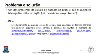Felipe Pontes
www.contabilidademq.blogspot.com
Problema e solução
• Um dos problemas do estudo de finanças no Brasil é que as melhores
bibliografias estão em inglês (não deveria ser um problema!).
• Dicas:
– Ler diariamente pequenos textos de jornais, para conhecer os termos técnicos
(eu comecei seguindo esses jornais e pessoas no Twitter, a exemplo de
@AswathDamodaran, @SEC_News, @Investopedia, @AICPA_JofA,
@TheEconomist, @WSJ – Propaganda: @contabilidademq)
14
 