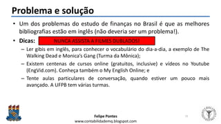 Felipe Pontes
www.contabilidademq.blogspot.com
Problema e solução
• Um dos problemas do estudo de finanças no Brasil é que as melhores
bibliografias estão em inglês (não deveria ser um problema!).
• Dicas:
– Ler gibis em inglês, para conhecer o vocabulário do dia-a-dia, a exemplo de The
Walking Dead e Monica’s Gang (Turma da Mônica);
– Existem centenas de cursos online (gratuitos, inclusive) e vídeos no Youtube
(EngVid.com). Conheça também o My English Online; e
– Tente aulas particulares de conversação, quando estiver um pouco mais
avançado. A UFPB tem várias turmas.
15
NUNCA ASSISTA A FILMES DUBLADOS!
 