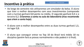Felipe Pontes
www.contabilidademq.blogspot.com
Incentivo à prática
• Ao longo do semestre nós utilizaremos um simulador da bolsa. O aluno
que tiver o melhor desempenho com seus investimentos (comparado
com a turma) ganhará 0,8 ponto na média. O segundo ganhará 0,4 e o
terceiro 0,2. Criaremos a conta na aula do laboratório (mas recomendo
que criem a conta hoje).
• O aluno com o melhor desempenho entre as duas turmas ganhará 1,5,
no lugar 0,8.
• O aluno que conseguir entrar no Top 10 do Brasil terá média 10 na
disciplina (porém fará as provas normalmente e não poderá ir à final).
16
Simulador: Folhainvest
 