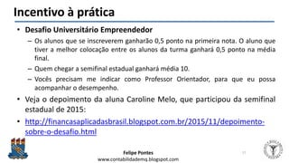 Felipe Pontes
www.contabilidademq.blogspot.com
Incentivo à prática
• Desafio Universitário Empreendedor
– Os alunos que se inscreverem ganharão 0,5 ponto na primeira nota. O aluno que
tiver a melhor colocação entre os alunos da turma ganhará 0,5 ponto na média
final.
– Quem chegar a semifinal estadual ganhará média 10.
– Vocês precisam me indicar como Professor Orientador, para que eu possa
acompanhar o desempenho.
• Veja o depoimento da aluna Caroline Melo, que participou da semifinal
estadual de 2015:
• http://financasaplicadasbrasil.blogspot.com.br/2015/11/depoimento-
sobre-o-desafio.html
17
 