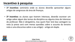 Felipe Pontes
www.contabilidademq.blogspot.com
Incentivo à pesquisa
• 1º incentivo: seminário onde os alunos deverão apresentar alguns
artigos de congressos da área de finanças.
• 2º incentivo: os alunos que tiverem interesse, deverão escrever um
artigo sobre algum dos temas da disciplina ou alguma área de interesse
do professor. Não é obrigatório, mas quem fizer terá boa vantagem na
nota (a prova será com menos questões sobre o assunto da terceira
nota e uma discursiva sobre o seu artigo) – artigo em dupla.
18
 