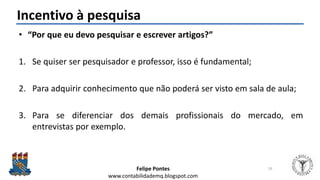 Felipe Pontes
www.contabilidademq.blogspot.com
Incentivo à pesquisa
• “Por que eu devo pesquisar e escrever artigos?”
1. Se quiser ser pesquisador e professor, isso é fundamental;
2. Para adquirir conhecimento que não poderá ser visto em sala de aula;
3. Para se diferenciar dos demais profissionais do mercado, em
entrevistas por exemplo.
19
 