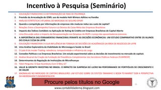 Felipe Pontes
www.contabilidademq.blogspot.com
Incentivo à Pesquisa (Seminário)
1. EDUCAÇÃO FINANCEIRA E A DETERMINAÇÃO DA TAXA DE POUPANÇA
2. Previsão da Arrecadação do ICMS: uso do modelo Holt-Winters Aditivo na Paraíba
3. ANÁLISE ESTATÍSTICA E ATUARIAL DO MERCADO DE SEGURO DPVAT
4. Quando a competição por informações de empresas não maduras reduz seu custo de capital?
5. Relações Entre o Desempenho Futuro e os Desvios do Caixa-Meta das Empresas Brasileiras
6. Impacto dos Índices Contábeis na Aplicação de Rating de Crédito em Empresas Brasileiras de Capital Aberto
7. Uma Discussão sobre o Impacto da Desaposentação nas Despesas do RGPS: o preço das aposentadorias precoces
8. A IMPORTÂNCIA DAS FERRAMENTAS FINANCEIRAS PERANTE AS DECISÕES ECONÔMICAS: UM ESTUDO COMPARATIVO ENTRE OS ALUNOS
DO CCHLA E CCSA DA UFPB
9. EDUCAÇÃO FINANCEIRA E A SUA INFLUÊNCIA NA TOMADA DE DECISÕES DE ACADÊMICOS DA ÁREA DE NEGÓCIOS DA UFPB
10. Uma Análise Exploratória da Viabilidade do Microsseguro Saúde no Brasil
11. O Lado B do Insider Trading: relevância, tempestividade e influência do cargo
12. Conexões Políticas e as Empresas Brasileiras: Um estudo experimental sobre as decisões de investimento no mercado de capitais
13. Análise Atuarial da Criação da Fundação de Previdência Complementar dos Servidores Públicos Federais (FUNPRESP)
14. Determinantes da Regulação de Instituições de Microfinanças
15. Tobin Pergunta: O Que Aconteceu Com O Meu Q?
16. VALUE & GROWTH INVESTING NO BRASIL: O IMPACTO DA SURPRESA DO LUCRO NA PERFORMANCE DE PORTFÓLIOS DE CRESCIMENTO E
DE VALOR
17. ANOMALIAS NO MERCADO DE CAPITAIS BRASILEIRO: UM ESTUDO SOBRE OS EFEITOS TAMANHO E BOOK-TO-MARKET SOB A PERSPECTIVA
DA ABORDAGEM FUNDAMENTALISTA
20
Procure pelos títulos no Google
 