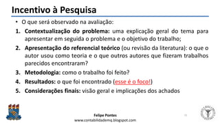Felipe Pontes
www.contabilidademq.blogspot.com
Incentivo à Pesquisa
• O que será observado na avaliação:
1. Contextualização do problema: uma explicação geral do tema para
apresentar em seguida o problema e o objetivo do trabalho;
2. Apresentação do referencial teórico (ou revisão da literatura): o que o
autor usou como teoria e o que outros autores que fizeram trabalhos
parecidos encontraram?
3. Metodologia: como o trabalho foi feito?
4. Resultados: o que foi encontrado (esse é o foco!)
5. Considerações finais: visão geral e implicações dos achados
21
 