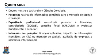Felipe Pontes
www.contabilidademq.blogspot.com
Quem sou:
• Doutor, mestre e bacharel em Ciências Contábeis.
• Pesquisas na área de informações contábeis para o mercado de capitais
e finanças.
• Experiência profissional: consultoria gerencial e financeira,
controladoria (SICOOB), conselho fiscal (CREDUNI) e Professor
(fundamental e superior).
• Interesses em pesquisa: finanças aplicadas, impacto de informações
(contábeis ou não) no mercado de capitais, avaliação de empresas e
assimetria informacional
3
 