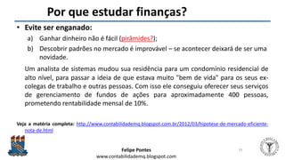 Felipe Pontes
www.contabilidademq.blogspot.com
Por que estudar finanças?
• Evite ser enganado:
a) Ganhar dinheiro não é fácil (pirâmides?);
b) Descobrir padrões no mercado é improvável – se acontecer deixará de ser uma
novidade.
Um analista de sistemas mudou sua residência para um condomínio residencial de
alto nível, para passar a ideia de que estava muito "bem de vida" para os seus ex-
colegas de trabalho e outras pessoas. Com isso ele conseguiu oferecer seus serviços
de gerenciamento de fundos de ações para aproximadamente 400 pessoas,
prometendo rentabilidade mensal de 10%.
Veja a matéria completa: http://www.contabilidademq.blogspot.com.br/2012/03/hipotese-de-mercado-eficiente-
nota-de.html
33
 