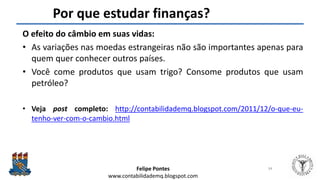 Felipe Pontes
www.contabilidademq.blogspot.com
Por que estudar finanças?
O efeito do câmbio em suas vidas:
• As variações nas moedas estrangeiras não são importantes apenas para
quem quer conhecer outros países.
• Você come produtos que usam trigo? Consome produtos que usam
petróleo?
• Veja post completo: http://contabilidademq.blogspot.com/2011/12/o-que-eu-
tenho-ver-com-o-cambio.html
34
 