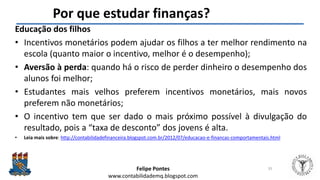 Felipe Pontes
www.contabilidademq.blogspot.com
Por que estudar finanças?
Educação dos filhos
• Incentivos monetários podem ajudar os filhos a ter melhor rendimento na
escola (quanto maior o incentivo, melhor é o desempenho);
• Aversão à perda: quando há o risco de perder dinheiro o desempenho dos
alunos foi melhor;
• Estudantes mais velhos preferem incentivos monetários, mais novos
preferem não monetários;
• O incentivo tem que ser dado o mais próximo possível à divulgação do
resultado, pois a “taxa de desconto” dos jovens é alta.
• Leia mais sobre: http://contabilidadefinanceira.blogspot.com.br/2012/07/educacao-e-financas-comportamentais.html
35
 