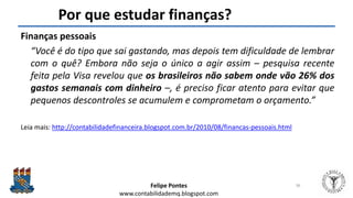 Felipe Pontes
www.contabilidademq.blogspot.com
Por que estudar finanças?
Finanças pessoais
“Você é do tipo que sai gastando, mas depois tem dificuldade de lembrar
com o quê? Embora não seja o único a agir assim – pesquisa recente
feita pela Visa revelou que os brasileiros não sabem onde vão 26% dos
gastos semanais com dinheiro –, é preciso ficar atento para evitar que
pequenos descontroles se acumulem e comprometam o orçamento.”
Leia mais: http://contabilidadefinanceira.blogspot.com.br/2010/08/financas-pessoais.html
36
 