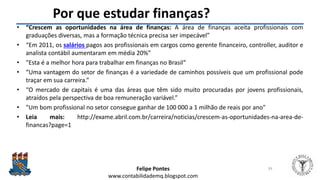 Felipe Pontes
www.contabilidademq.blogspot.com
Por que estudar finanças?
• “Crescem as oportunidades na área de finanças: A área de finanças aceita profissionais com
graduações diversas, mas a formação técnica precisa ser impecável”
• “Em 2011, os salários pagos aos profissionais em cargos como gerente financeiro, controller, auditor e
analista contábil aumentaram em média 20%”
• "Esta é a melhor hora para trabalhar em finanças no Brasil“
• “Uma vantagem do setor de finanças é a variedade de caminhos possíveis que um profissional pode
traçar em sua carreira.”
• “O mercado de capitais é uma das áreas que têm sido muito procuradas por jovens profissionais,
atraídos pela perspectiva de boa remuneração variável.”
• "Um bom profissional no setor consegue ganhar de 100 000 a 1 milhão de reais por ano"
• Leia mais: http://exame.abril.com.br/carreira/noticias/crescem-as-oportunidades-na-area-de-
financas?page=1
39
 