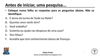 Felipe Pontes
www.contabilidademq.blogspot.com
Antes de iniciar, uma pesquisa...
• Coloque numa folha as respostas para as perguntas abaixo. Não se
identifique.
A. É aluno da turma da Tarde ou Noite?
B. Quantos anos vocês tem?
C. Você trabalha?
D. Sustenta ou ajuda nas despesas de uma casa?
E. Tem filhos?
F. Acredita que tem conhecimento básico de finanças.
4
 