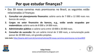 Felipe Pontes
www.contabilidademq.blogspot.com
Por que estudar finanças?
• Das 30 novas carreiras mais promissoras no Brasil, as seguintes estão
relacionadas à Finanças:
1. Consultor em planejamento financeiro: salário varia de 7 000 a 12 000 reais nos
bancos de varejo.
2. Cargos no setor financeiro de bancos, e.g., estão sendo ocupados por
matemáticos: salário varia de 8 000 a 14 000 reais.
3. Administrador público: o salário varia entre 10 000 e 20 000 reais.
4. Consultor de sucessão: De um salário inicial de 3 500 reais, a remuneração pode
passar de 20 000 reais, em grandes projetos.
Leia mais: http://exame.abril.com.br/carreira/noticias/30-novas-carreiras-promissoras-no-brasil#29
40
 