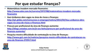 Felipe Pontes
www.contabilidademq.blogspot.com
Por que estudar finanças?
• Matemáticos invadem mercado financeiro:
http://www.valor.com.br/carreira/2972788/matematicos-invadem-mercado-
financeiro
• Itaú-Unibanco abre vagas na área de riscos e finanças:
http://g1.globo.com/concursos-e-emprego/noticia/2012/02/itau-unibanco-abre-
vagas-na-area-de-riscos-e-financas.html
• Procura por profissional da área de finanças aumenta:
http://blogs.estadao.com.br/jt-seu-bolso/procura-por-profissional-da-area-de-
financas-aumenta/
• Pesquisa mostra dificuldade de contratação na área de finanças:
http://www.gp1.com.br/noticias/pesquisa-mostra-dificuldade-de-contratacao-na-
area-de-financas-272917.html
41
 