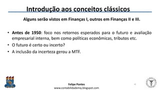 Felipe Pontes
www.contabilidademq.blogspot.com
Introdução aos conceitos clássicos
Alguns serão vistos em Finanças I, outros em Finanças II e III.
• Antes de 1950: foco nos retornos esperados para o futuro e avaliação
empresarial interna, bem como políticas econômicas, tributos etc.
• O futuro é certo ou incerto?
• A inclusão da incerteza gerou a MTF.
42
 