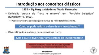 Felipe Pontes
www.contabilidademq.blogspot.com
Introdução aos conceitos clássicos
1952 – Big Bang da Moderna Teoria Financeira
• Definição precisa de “risco e retorno” em “Portfolio Selection”
(MARKOWITZ, 1952).
– Pode-se avaliar a contribuição do ativo ao risco total da carteira.
• Diversificação é a chave para reduzir os riscos
43
Como se pode reduzir o risco de um investimento?
Mas o que é diversificar uma carteira de investimentos?
A tese de Markowitz (Nobel em 1990) foi rejeitada,
inicialmente por Friedman (Nobel em 1976).
 