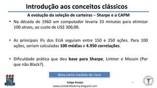 Felipe Pontes
www.contabilidademq.blogspot.com
Introdução aos conceitos clássicos
A evolução da seleção de carteiras – Sharpe e o CAPM
• Na década de 1960 um computador levaria 33 minutos para otimizar
100 ativos, ao custo de US$ 300,00.
• As principais IFs dos EUA seguiam entre 150 e 250 ações. Para 100
ações, seriam calculadas 100 médias e 4.950 correlações.
• Dificuldade prática que deu base para Sharpe, Lintner e Mossin (Por
que não Black?).
44
Beta como medida de risco
 