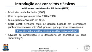 Felipe Pontes
www.contabilidademq.blogspot.com
Introdução aos conceitos clássicos
A Hipótese dos Mercados Eficientes (HME)
• Evidências desde Bachelier (1900).
• Uma das principais áreas entre 1970 e 1990.
• Fama ganhou o “Nobel” em 2013.
• Regra Geral: nenhuma regra de decisão baseada em informações
publicamente (e os insiders?) disponíveis pode gerar retorno anormal.
• Advento da computação e a descoberta de anomalias (ou seria
datamining?).
45
O que dizer sobre a análise técnica e a análise fundamentalista?
 