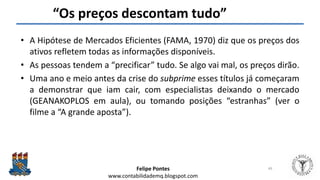 Felipe Pontes
www.contabilidademq.blogspot.com
“Os preços descontam tudo”
• A Hipótese de Mercados Eficientes (FAMA, 1970) diz que os preços dos
ativos refletem todas as informações disponíveis.
• As pessoas tendem a “precificar” tudo. Se algo vai mal, os preços dirão.
• Uma ano e meio antes da crise do subprime esses títulos já começaram
a demonstrar que iam cair, com especialistas deixando o mercado
(GEANAKOPLOS em aula), ou tomando posições “estranhas” (ver o
filme a “A grande aposta”).
49
 