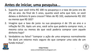 Felipe Pontes
www.contabilidademq.blogspot.com
Antes de iniciar, uma pesquisa...
1. Suponha que você tinha R$ 100 na poupança e a taxa de juros era de
2% ao ano. Ao final de 5 anos, quanto você acha que tem, se você
deixou o dinheiro lá para crescer? Mais de R$ 102, exatamente R$ 102
ou menos que R$ 102?
2. Imagine que a taxa de juros na sua poupança é de 1% ao ano e a
inflação foi 2%. Após um ano, você acha que poderia comprar mais, a
mesma coisa ou menos do que você poderia comprar com aquele
dinheiro hoje?
3. Verdadeiro ou falso? “comprar a ação de uma empresa normalmente
lhe dará um retorno mais seguro do que comprar uma cota de um
fundo mútuo”.
5
 