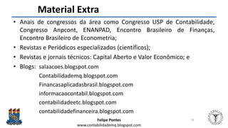 Felipe Pontes
www.contabilidademq.blogspot.com
Material Extra
• Anais de congressos da área como Congresso USP de Contabilidade,
Congresso Anpcont, ENANPAD, Encontro Brasileiro de Finanças,
Encontro Brasileiro de Econometria;
• Revistas e Periódicos especializados (científicos);
• Revistas e jornais técnicos: Capital Aberto e Valor Econômico; e
• Blogs: salaacoes.blogspot.com
Contabilidademq.blogspot.com
Financasaplicadasbrasil.blogspot.com
informacaocontabil.blogspot.com
contabilidadeetc.blogspot.com
contabilidadefinanceira.blogspot.com
58
 