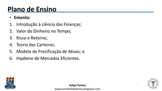 Felipe Pontes
www.contabilidademq.blogspot.com
Plano de Ensino
• Ementa:
1. Introdução à ciência das Finanças;
2. Valor do Dinheiro no Tempo;
3. Risco e Retorno;
4. Teoria das Carteiras;
5. Modelo de Precificação de Ativos; e
6. Hipótese de Mercados Eficientes.
7
 