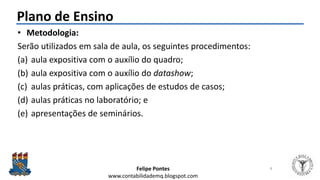 Felipe Pontes
www.contabilidademq.blogspot.com
Plano de Ensino
• Metodologia:
Serão utilizados em sala de aula, os seguintes procedimentos:
(a) aula expositiva com o auxílio do quadro;
(b) aula expositiva com o auxílio do datashow;
(c) aulas práticas, com aplicações de estudos de casos;
(d) aulas práticas no laboratório; e
(e) apresentações de seminários.
8
 