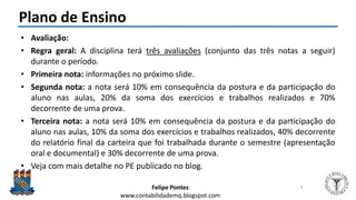 Felipe Pontes
www.contabilidademq.blogspot.com
Plano de Ensino
• Avaliação:
• Regra geral: A disciplina terá três avaliações (conjunto das três notas a seguir)
durante o período.
• Primeira nota: informações no próximo slide.
• Segunda nota: a nota será 10% em consequência da postura e da participação do
aluno nas aulas, 20% da soma dos exercícios e trabalhos realizados e 70%
decorrente de uma prova.
• Terceira nota: a nota será 10% em consequência da postura e da participação do
aluno nas aulas, 10% da soma dos exercícios e trabalhos realizados, 40% decorrente
do relatório final da carteira que foi trabalhada durante o semestre (apresentação
oral e documental) e 30% decorrente de uma prova.
• Veja com mais detalhe no PE publicado no blog.
9
 