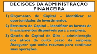 DECISÕES DA ADMINISTRAÇÃO
FINANCEIRA
1) Orçamento de Capital – identificar as
oportunidades de investimentos.
2) Estrutura de Capital – identificar as formas de
financiamentos disponíveis para a empresa,
3) Gestão do Capital de Giro – administração
dos ativos de curto prazo da empresa.
Assegurar que tenha recursos para continuar
suas operações.
 