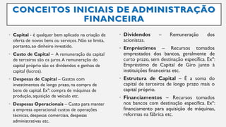 CONCEITOS INICIAIS DE ADMINISTRAÇÃO
FINANCEIRA
• Capital - é qualquer bem aplicado na criação de
oferta de novos bens ou serviços. Não se limita,
portanto,ao dinheiro investido.
• Custo de Capital – A remuneração do capital
de terceiros são os juros.A remuneração do
capital próprio são os dividendos e ganhos de
capital (lucros).
• Despesas de Capital – Gastos com
investimentos de longo prazo, na compra de
bens de capital. Exº: compra de máquinas de
produção, aquisição de veículo etc.
• Despesas Operacionais – Custo para manter
a empresa operacional: custos de operações
técnicas, despesas comerciais, despesas
administrativas etc.
• Dividendos – Remuneração dos
acionistas.
• Empréstimos – Recursos tomados
emprestados dos bancos, geralmente de
curto prazo, sem destinação específica. Exº:
Empréstimo de Capital de Giro junto à
instituições financeiras etc.
• Estrutura de Capital – É a soma do
capital de terceiros de longo prazo mais o
capital próprio.
• Financiamentos – Recursos tomados
nos bancos com destinação específica. Exº:
financiamento para aquisição de máquinas,
reformas na fábrica etc.
 